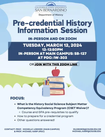 Pre-credential History Information Session  IN-PERSON AND ON ZOOM  TUESDAY, MARCH 12, 2024  12-12:S0PM IN-PERSON AT MAIN CAMPUS: SB-127 AT PDC: IW-303  OR JOIN WITH THIS ZOOM LINK: https://csusb.zoom.us/j/87397621315  FOCUS:      What is the History Social Science Subject Matter Competency Equivalency Program (CSET Waiver)?     Course and GPA pre-requisites to qualify     How to prepare for a credential program     Other questions answered!  CONTACT: PROF. MICHELLE LORIMER (MAIN CAMPUS) MLORIMER@CSUSB.EDU