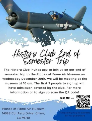 The History Club invites you to join us on our end of semester trip to the Planes of Fame Air Museum, Dec. 20. Meet at the museum 10am. First 3 students to sign up will have admission covered! Scan QR code for more info. 14998 Cal Aero Dr. Chino, CA 91710
